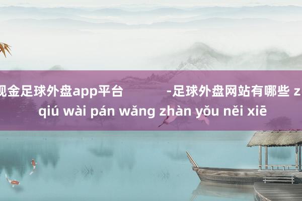 现金足球外盘app平台 -足球外盘网站有哪些 zú qiú wài pán wǎng zhàn yǒu něi xiē