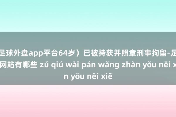 现金足球外盘app平台64岁）已被持获并照章刑事拘留-足球外盘网站有哪些 zú qiú wài pán wǎng zhàn yǒu něi xiē