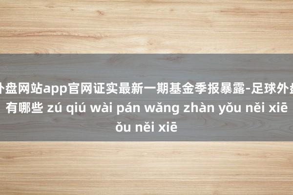 足球外盘网站app官网证实最新一期基金季报暴露-足球外盘网站有哪些 zú qiú wài pán wǎng zhàn yǒu něi xiē