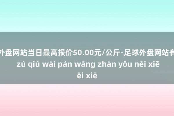 足球外盘网站当日最高报价50.00元/公斤-足球外盘网站有哪些 zú qiú wài pán wǎng zhàn yǒu něi xiē