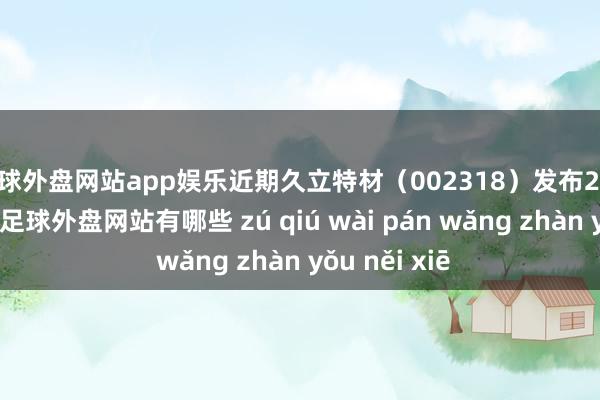 足球外盘网站app娱乐近期久立特材（002318）发布2024年三季报-足球外盘网站有哪些 zú qiú wài pán wǎng zhàn yǒu něi xiē