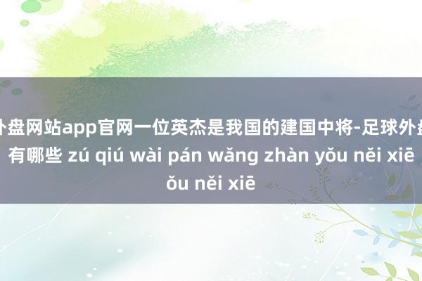 足球外盘网站app官网一位英杰是我国的建国中将-足球外盘网站有哪些 zú qiú wài pán wǎng zhàn yǒu něi xiē