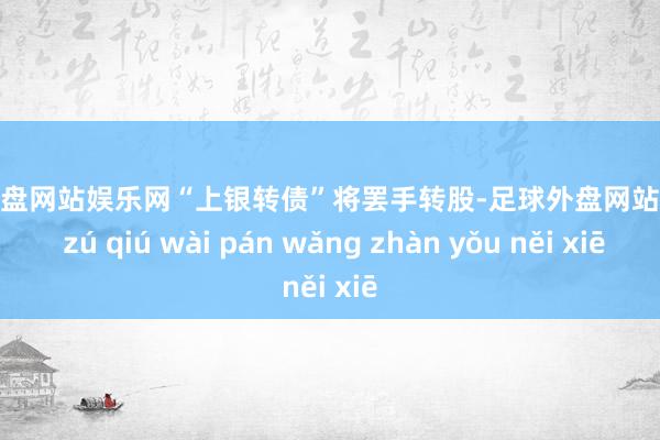 足球外盘网站娱乐网“上银转债”将罢手转股-足球外盘网站有哪些 zú qiú wài pán wǎng zhàn yǒu něi xiē