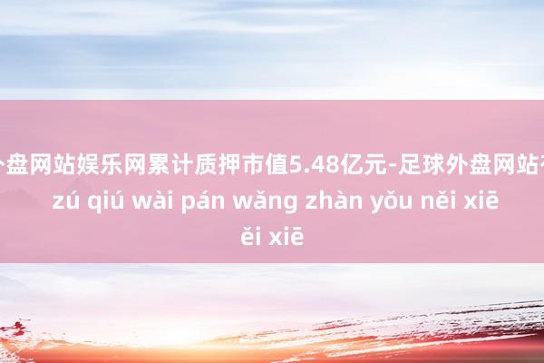 足球外盘网站娱乐网累计质押市值5.48亿元-足球外盘网站有哪些 zú qiú wài pán wǎng zhàn yǒu něi xiē