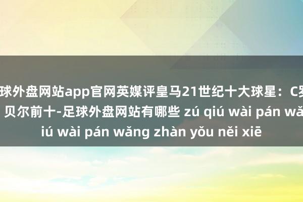 足球外盘网站app官网英媒评皇马21世纪十大球星：C罗、皆达内、魔笛前三 贝尔前十-足球外盘网站有哪些 zú qiú wài pán wǎng zhàn yǒu něi xiē