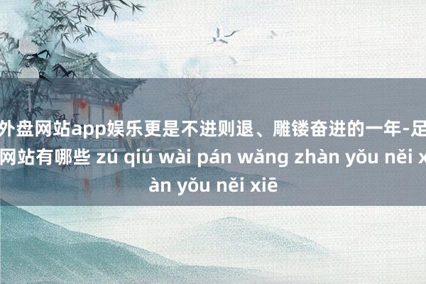 足球外盘网站app娱乐更是不进则退、雕镂奋进的一年-足球外盘网站有哪些 zú qiú wài pán wǎng zhàn yǒu něi xiē