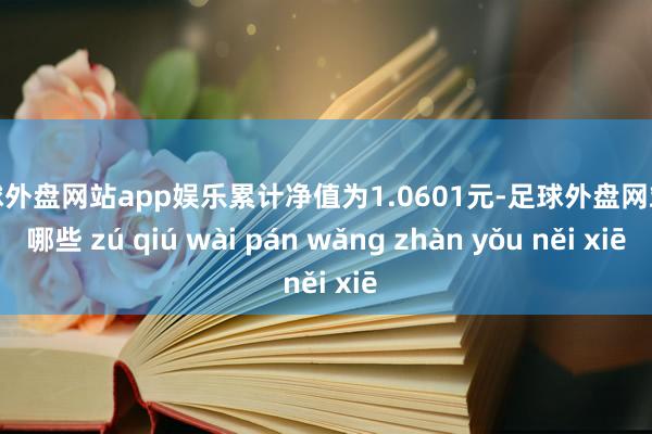 足球外盘网站app娱乐累计净值为1.0601元-足球外盘网站有哪些 zú qiú wài pán wǎng zhàn yǒu něi xiē