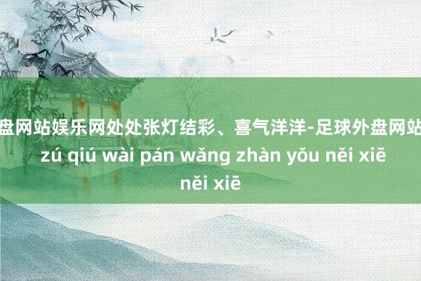 足球外盘网站娱乐网处处张灯结彩、喜气洋洋-足球外盘网站有哪些 zú qiú wài pán wǎng zhàn yǒu něi xiē