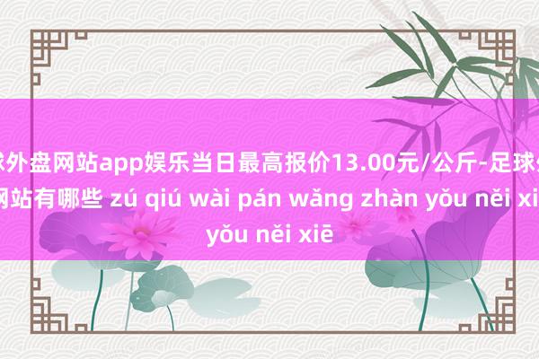 足球外盘网站app娱乐当日最高报价13.00元/公斤-足球外盘网站有哪些 zú qiú wài pán wǎng zhàn yǒu něi xiē