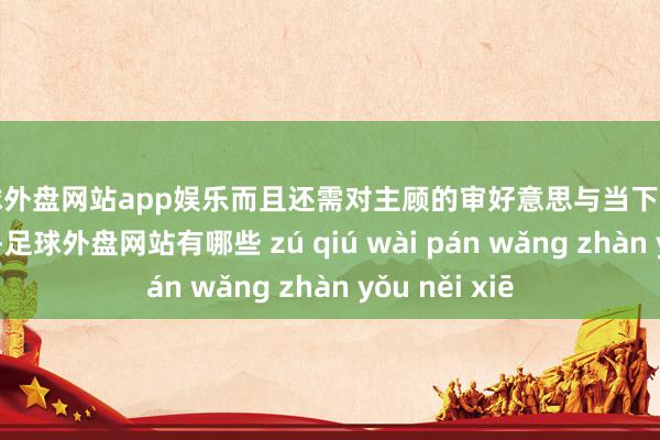 足球外盘网站app娱乐而且还需对主顾的审好意思与当下的潮水有所把控-足球外盘网站有哪些 zú qiú wài pán wǎng zhàn yǒu něi xiē