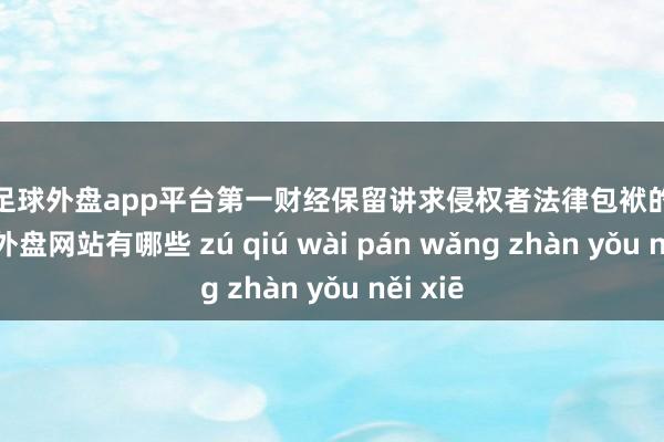 现金足球外盘app平台第一财经保留讲求侵权者法律包袱的职权-足球外盘网站有哪些 zú qiú wài pán wǎng zhàn yǒu něi xiē