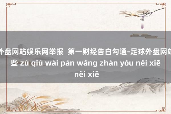 足球外盘网站娱乐网举报  第一财经告白勾通-足球外盘网站有哪些 zú qiú wài pán wǎng zhàn yǒu něi xiē
