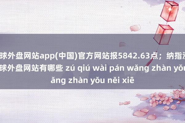 足球外盘网站app(中国)官方网站报5842.63点；纳指涨1.46%-足球外盘网站有哪些 zú qiú wài pán wǎng zhàn yǒu něi xiē