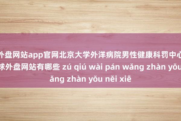 足球外盘网站app官网北京大学外洋病院男性健康科罚中心行将开诊-足球外盘网站有哪些 zú qiú wài pán wǎng zhàn yǒu něi xiē