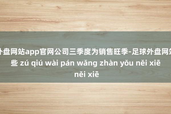 足球外盘网站app官网公司三季度为销售旺季-足球外盘网站有哪些 zú qiú wài pán wǎng zhàn yǒu něi xiē