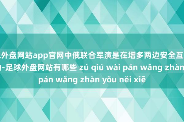 足球外盘网站app官网中俄联合军演是在增多两边安全互信的前提下进行的-足球外盘网站有哪些 zú qiú wài pán wǎng zhàn yǒu něi xiē