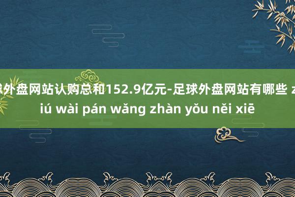 足球外盘网站认购总和152.9亿元-足球外盘网站有哪些 zú qiú wài pán wǎng zhàn yǒu něi xiē