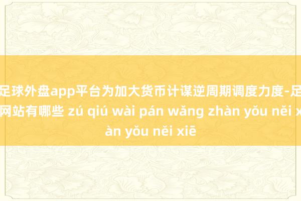 现金足球外盘app平台为加大货币计谋逆周期调度力度-足球外盘网站有哪些 zú qiú wài pán wǎng zhàn yǒu něi xiē
